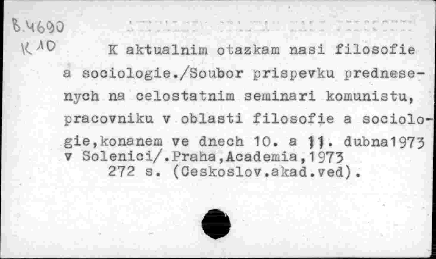 ﻿K aktualnim otazkam nasi filosofie a sociologie./Soubor prispevku. prednese-nyoh na celostatnim seminar! komunistu, pracovniku v oblast! filosofie a sociolo gie,konanem ve dnech 10. a dubna1973 v Solenici/.Praha,Academia,1973 272 s. (Ceskoslov.akad.ved).